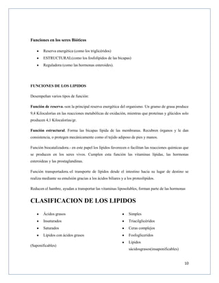 10
Funciones en los seres Bióticos
Reserva energética (como los triglicéridos)
ESTRUCTURAL(como los fosfolípidos de las bicapas)
Reguladora (como las hormonas esteroides).
FUNCIONES DE LOS LIPIDOS
Desempeñan varios tipos de función:
Función de reserva.-son la principal reserva energética del organismo. Un gramo de grasa produce
9,4 Kilocalorías en las reacciones metabólicas de oxidación, mientras que proteínas y glúcidos solo
producen 4,1 Kilocalorías/gr.
Función estructural. Forma las bicapas lípida de las membranas. Recubren órganos y le dan
consistencia, o protegen mecánicamente como el tejido adiposo de pies y manos.
Función biocatalizadora.- en este papel los lípidos favorecen o facilitan las reacciones químicas que
se producen en los seres vivos. Cumplen esta función las vitaminas lípidas, las hormonas
esteroideas y las prostaglandinas.
Función transportadora.-el transporte de lípidos desde el intestino hacia su lugar de destino se
realiza mediante su emulsión gracias a los ácidos biliares y a los proteolípidos.
Reducen el hambre, ayudan a transportar las vitaminas liposolubles, forman parte de las hormonas
CLASIFICACION DE LOS LIPIDOS
Ácidos grasos
Insaturados
Saturados
Lípidos con ácidos grasos
(Saponificables)
Simples
Triacilglicéridos
Ceras complejos
Fosfogliceridos
Lípidos
sácidosgrasos(insaponificables)
 