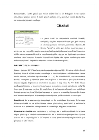 12
Poliinsaturados.- ácidos grasos que pueden aceptar más de un hidrogeno en las fuentes
alimenticias tenemos: aceites de maíz, girasol, cártamo, soya, ajonjolí, y semilla de algodón,
mayonesa, aderezos para ensaladas.
GRASAS
Las grasas como los carbohidratos contienen carbono,
hidrogeno y oxígeno. Son insolubles en agua, pero solubles
en solventes químicos, como éter, cloroformo y benceno. El
término “grasa” se utiliza para incluir todas las grasas y
aceites que son comestibles y están presente en la alimentación humana variando de los que son
sólidos a temperaturas ambiente fría, como la mantequilla, a los que son líquidos a temperaturas
similares, como los aceites de maní o de semilla de algodón. (En algunas terminologías aceite
materiales líquidos a temperatura ambiente. Solidos se denominan grasas).
DIGESTION DE LAS GRASAS
Grasas.- algo más del 90% de las grasas ingeridas (alrededor del 40% del aporte calórico diario)
lo son en forma de triglicéridos de cadena larga; el resto corresponde a triglicéridos de cadena
media, esteroles y vitaminas liposolubles (K, E, D, A). La secreción biliar, que contiene sales
biliares, fosfolípidos y colesterol, aporta unos 50g/día a la suma total d grasa que alcanzan el
intestino delgado. El proceso de absorción de las grasas es muy eficaz (92-95% de los lípidos
que llegan al intestino se absorben) lo que hace en la esteatorrea normal sea inferior a los 6g/día
(gran parte de esta grasa proviene del metabolismo de las bacterias colonicas), pero también es
limitado: por encima delos 300g/día el excedente se excreta en su totalidad. Para que los lípidos
sean absorbidos se requiere un proceso previo de digestión, que se desarrolla en tres etapas:
Emulsión de las grasas.-que está determinada por las propiedades detergentes de las sales
biliares (derivados de los ácidos biliares cólicos, glicocolico y taurocolico) y posibilita la
actuación de la lipasa sobre los triglicéridos de cadena larga, muy poco hidrosolubles.
Hidrolisis intraluminal.-que comienza en el estómago por la acción combinada de la lipasa
lingual gástrica y se completa de manera efectiva por la acción de la lipasa pancreática que es
activada por la colipasa (que a su vez requiere la acción previa de la tripsina pancreática) y la
presencia de sales biliares.
 