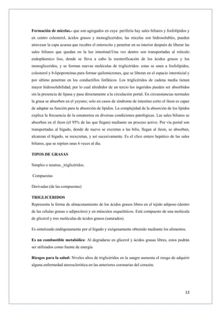 13
Formación de micelas.- que son agregados en cuya periferia hay sales biliares y fosfolípidos y
en centro colesterol, ácidos grasos y monogliceridos; las micelas son hidrosolubles, pueden
atravesar la capa acuosa que recubre el enterocito y penetrar en su interior después de liberar las
sales biliares que quedan en la luz intestinal.Una vez dentro son transportadas al retículo
endoplásmico liso, donde se lleva a cabo la reesterificación de los ácidos grasos y los
monogliceridos, y se forman nuevas moléculas de triglicéridos: estas se unen a fosfolípidos,
colesterol y b-lipoproteínas para formar quilomicrones, que se liberan en el espacio intersticial y
por ultimo penetran en los conductillos linfáticos. Los triglicéridos de cadena media tienen
mayor hidrosolubilidad, por lo cual alrededor de un tercio los ingeridos pueden ser absorbidos
sin la presencia de lipasa y pasa directamente a la circulación portal. En circunstancias normales
la grasa se absorben en el yeyuno; solo en casos de síndrome de intestino corto el íleon es capaz
de adaptar su función para la absorción de lípidos. La complejidad de la absorción de los lípidos
explica la frecuencia de la esteatorrea en diversas condiciones patológicas. Las sales biliares se
absorben en el íleon (el 95% de las que llegan) mediante un proceso activo. Por vía portal son
transportadas al hígado, donde de nuevo se excretan a las bilis, llegan al íleon, se absorben,
alcanzan el hígado, se reexcretan, y así sucesivamente. Es el clico entero hepático de las sales
biliares, que se repiten unas 6 veces al día.
TIPOS DE GRASAS
Simples o neutras._triglicéridos.
Compuestas
Derivadas (de las compuestas)
TRIGLICERIDOS
Representa la forma de almacenamiento de los ácidos grasos libres en el tejido adiposo (dentro
de las células grasas o adipocitos) y en músculos esqueléticos. Está compuesto de una molécula
de glicerol y tres moléculas de ácidos grasos (saturados).
Es sintetizado endógenamente por el hígado y exógenamente obtenido mediante los alimentos.
Es un combustible metabólico: Al degradarse en glicerol y ácidos grasas libres, estos podrán
ser utilizados como fuente de energía
Riesgos para la salud: Niveles altos de triglicéridos en la sangre aumenta el riesgo de adquirir
alguna enfermedad aterosclerótica en las anteriores coronarias del corazón.
 