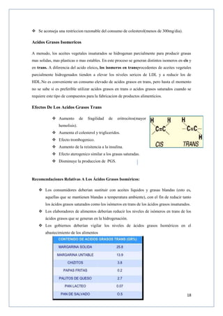 18
 Se aconseja una restriccion razonable del consumo de colesterol(menos de 300mg/dia).
Acidos Grasos Isomericos
A menudo, los aceites vegetales insaturados se hidrogenan parcialmente para producir grasas
mas solidas, mas plasticas o mas estables. En este proceso se generan distintos isomeros en cis y
en trans. A diferencia del acido oleico, los isomeros en transprocedentes de aceites vegetales
parcialmente hidrogenados tienden a elevar los niveles sericos de LDL y a reducir los de
HDL.No es conveniente un consumo elevado de acidos grasos en trans, pero hasta el momento
no se sabe si es preferible utilizar acidos grasos en trans o acidos grasos saturados cuando se
requiere este tipo de compuestos para la fabricacion de productos alimenticios.
Efectos De Los Acidos Grasos Trans
 Aumento de fragilidad de eritrocitos(mayor
hemolisis).
 Aumenta el colesterol y trigliceridos.
 Efecto trombogenico.
 Aumento de la reisitencia a la insulina.
 Efecto aterogenico similar a los grasas saturadas.
 Disminuye la produccion de PGS.
Recomendaciones Relativas A Los Ácidos Grasos Isoméricos:
 Los consumidores deberían sustituir con aceites líquidos y grasas blandas (esto es,
aquellas que se mantienen blandas a temperatura ambiente), con el fin de reducir tanto
los ácidos grasos saturados como los isómeros en trans de los ácidos grasos insaturados.
 Los elaboradores de alimentos deberían reducir los niveles de isómeros en trans de los
ácidos grasos que se generan en la hidrogenación.
 Los gobiernos deberían vigilar los niveles de ácidos grasos Isoméricos en el
abastecimiento de los alimentos
 