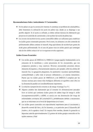 19
Recomendaciones Sobre Antioxidantes Y Carotenoides
 En los países en que la carencia de vitamina A constituye un problema de salud pública,
debe fomentarse la utilización de aceite de palma rojo, donde ya se disponga o sea
posible adquirir. Si el aceite es refinado, se deben utilizar técnicas de elaboración que
preserven el contenido de carotenoides y de tocoferol de aceite de palma rojo.
 Los niveles de tocoferol en los aceites comestibles deben ser suficientes para estabilizar
los ácidos grasos insaturados presentes. Por lo tanto, los alimentos con alto contenido de
poliinsaturados deben contener al menos0, 6mg equivalentes de tocoferol por gramo de
ácido graso poliinsaturado. En el caso de grasas ricas en ácidos grasos que contengan
más de dos dobles enlaces tal vez se requieran niveles superiores.
Ácidos Grasos Esenciales
 Los ácidos grasos de OMEGA-6 y OMEGA-3 juegan papeles fundamentales en la
estructura de la membrana y como precursores de los eicosanoides, que son
compuestos potentes y muy reactivos. Diversos eicosanoides presentan efectos
altamente divergentes, y frecuentemente opuestos, por ejemplo, sobre las células del
musculo liso, la agregación plaquetaria, los parámetros vasculares (permeabilidad,
contractibilidad) y sobre todo el proceso inflamatorio y el sistema inmunitario.
Puesto que los ácidos grasos de OMEGA-6 y de OMEGA-3 compiten por las
mismas enzimas pero tienen roles biológicos diferentes el equilibrio entre ellos en
la alimentación pueden ser considerablemente importantes.
 La relación o proporción de consumo es de omega -6/omega-3 es 5:1.
 Algunos estudios han demostrado que el consumo de alimentos(como pescados
ricos en aceite) que contienen ácidos grasos de cadena larga de omega-3, ácido
eicosapentaenoico(AEP) y (ADH), se asocia con una disminución del riesgo de
enfermedades coronarias del corazón(ECC), probablemente debido a mecanismos
que no se relacionan con el nivel de lipoproteínas en el suero.
 Los ácidos grasos esenciales son especialmente importantes para el crecimiento y
desarrollo normal del feto y de los lactantes, y en particular para el desarrollo del
cerebro y de la agudeza visual. En mujeres bien nutridas, durante la gestación se
depositan cada día aproximadamente 2,2 gramos de ácidos graspos esenciales en los
tejidos materno y fetal
 