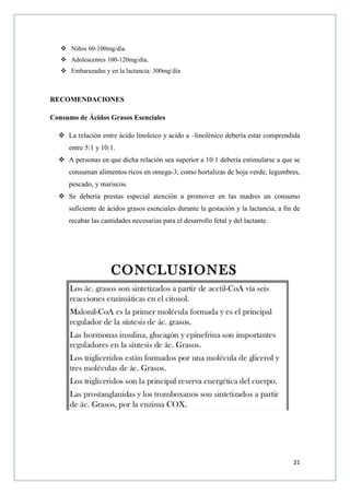 21
 Niños 60-100mg/día.
 Adolescentes 100-120mg/día.
 Embarazadas y en la lactancia: 300mg/día
RECOMENDACIONES
Consumo de Ácidos Grasos Esenciales
 La relación entre ácido linoleico y acido a –linolénico debería estar comprendida
entre 5:1 y 10:1.
 A personas en que dicha relación sea superior a 10:1 debería estimularse a que se
consuman alimentos ricos en omega-3, como hortalizas de hoja verde, legumbres,
pescado, y mariscos.
 Se debería prestas especial atención a promover en las madres un consumo
suficiente de ácidos grasos esenciales durante la gestación y la lactancia, a fin de
recabar las cantidades necesarias para el desarrollo fetal y del lactante.
 