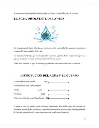 3
Se encuentra en la hemoglobina, es el portador de oxígeno en las células rojas de la sangre.
EL AGUA DISOLVENTE DE LA VIDA
Sin el agua no puede haber vida tal como lo conocemos. La esencialidad del agua es un recordatorio
constante del origen acuático de la vida.
Fue en el disolvente agua que se produjeron las reacciones químicas de los procesos biológicos, el
agua en las células vivientes constituyen de un 60-95% de su peso
En los seres humanos, el agua se distribuye regularmente tanto intracelular como extracelular.
DISTRIBUCION DEL AGUA Y EL CUERPO
Fluidos intracelulares mínimo 55%
Fluidos extracelulares compuesto por:
Plasma. 7.5%
Intersticial. 22,5%
Tejido .conectivo, denso, cartílago, hueso. 15%
El agua no solo se requiere para reacciones bioquímicas sino también para el transporte de
sustancias, a través de las membranas, para el mantenimiento de la temperatura, para la producción
de fluidos y para disolver los productos de desechos, para la excreción (orina).
 