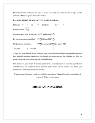 4
El mantenimiento del balance del agua se puede ver cuando un adulto al tomar el agua y debe
eliminar 2.000ml de agua al día que son 2 litros
BALANCE DIARIO DE AGUA EN LOS SERES HUMANOS
Entradas ml Perdidas ml
Como líquidos
(Agua de coco, jugo de naranja) 900Orina 1.050
En alimentos (sopa, ceviche) 800Heces 100
Oxidación de alimentos 300Evaporación (fluido, sudor) 850
2.000ml 2.000ml
A parte del agua obtenida de los alimentos y de los líquidos también hay agua metabólica que se
hace asequible mediante oxidaciones de alimento de nuestro cuerpo. La oxidación de 100gr de
grasas y proteínas proporciona una gran cantidad de agua.
Si la pérdida de agua excede de manera significativa a la incorporación de la misma se produce la
deshidratación; esta condición puede provenir desde diarrea severa, vómitos, por fiebre, por
temperaturas ambientales anormales elevadas.
Si la incorporación de agua excede su expulsión, se produce el edema (hinchazón, acumulación de
exceso de fluidos en los tejidos)
MIS 20 AMINOACIDOS
 