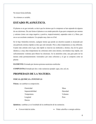 8
No tienen forma definida.
Su volumen es variable.
ESTADO PLASMÁTICO.
El plasma es un gas ionizado, es decir que los átomos que lo componen se han separado de algunos
de sus electrones. De esta forma el plasma es un estado parecido al gas pero compuesto por aniones
y cationes (iones con carga negativa y positiva, respectivamente), separados entre sí y libres, por
eso es un excelente conductor. Un ejemplo muy claro es el Sol.
En la baja Atmósfera terrestre, cualquier átomo que pierde un electrón (cuando es alcanzado por
una partícula cósmica rápida) se dice que está ionizado. Pero a altas temperaturas es muy diferente.
Cuanto más caliente está el gas, más rápido se mueven sus moléculas y átomos, (ley de los gases
ideales) y a muy altas temperaturas las colisiones entre estos átomos, moviéndose muy rápido, son
suficientemente violentas para liberar los electrones. En la atmósfera solar, una gran parte de los
átomos están permanentemente «ionizados» por estas colisiones y el gas se comporta como un
plasma
ELEMENTO.-Formado por átomos-protones-neutrones-moléculas
COMPUESTO,-Formado por dos o más sustancias ejemplo: agua, aire, cal, etc.
PROPIEDAES DE LA MATERIA
FISICAS, QUIMICAS e INTENSIVAS
Físicas.- no cambian su composición.
Elasticidad
Impenetrabilidad
Temperatura
Longitud
Masa
Densidad
Volumen
Peso
Dureza
Químicas.- cambian y es el resultado de la combinación de las sustancias.
Corrosividad de ácidos Poder calorífico o energía calórica
 