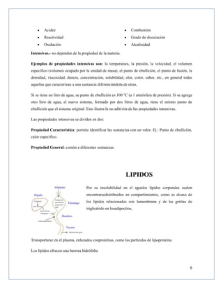 9
Acidez
Reactividad
Oxidación
Combustión
Grado de disociación
Alcalinidad
Intensivas.- no dependen de la propiedad de la materia.
Ejemplos de propiedades intensivas son: la temperatura, la presión, la velocidad, el volumen
específico (volumen ocupado por la unidad de masa), el punto de ebullición, el punto de fusión, la
densidad, viscosidad, dureza, concentración, solubilidad, olor, color, sabor, etc., en general todas
aquellas que caracterizan a una sustancia diferenciándola de otras,
Si se tiene un litro de agua, su punto de ebullición es 100 °C (a 1 atmósfera de presión). Si se agrega
otro litro de agua, el nuevo sistema, formado por dos litros de agua, tiene el mismo punto de
ebullición que el sistema original. Esto ilustra la no aditivita de las propiedades intensivas.
Las propiedades intensivas se dividen en dos:
Propiedad Característica: permite identificar las sustancias con un valor. Ej.: Punto de ebullición,
calor específico.
Propiedad General: común a diferentes sustancias.
LIPIDOS
Por su insolubilidad en el agualos lípidos corporales suelen
encontrarsedistribuidos en compartimientos, como es elcaso de
los lípidos relacionados con lamembrana y de las gotitas de
triglicérido en losadipocitos,
Transportarse en el plasma, enlazados conproteínas, como las partículas de lipoproteína.
Los lípidos ofrecen una barrera hidrófoba
 