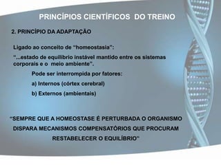 PRINCÍPIOS CIENTÍFICOS  DO TREINO2. PRINCÍPIO DA ADAPTAÇÃOLigado ao conceito de “homeostasia”:“...estado de equilíbrio instável mantido entre os sistemas corporais e o  meio ambiente”.	Pode ser interrompida por fatores:	a) Internos (córtex cerebral)	b) Externos (ambientais)“SEMPRE QUE A HOMEOSTASE É PERTURBADA O ORGANISMO DISPARA MECANISMOS COMPENSATÓRIOS QUE PROCURAM RESTABELECER O EQUILÍBRIO”