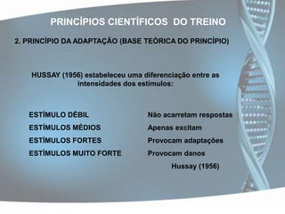 PRINCÍPIOS CIENTÍFICOS  DO TREINO2. PRINCÍPIO DA ADAPTAÇÃO (BASE TEÓRICA DO PRINCÍPIO)HUSSAY (1956) estabeleceu uma diferenciação entre as intensidades dos estímulos:ESTÍMULO DÉBIL		 	Não acarretam respostasESTÍMULOS MÉDIOS		Apenas excitamESTÍMULOS FORTES		Provocam adaptaçõesESTÍMULOS MUITO FORTE		Provocam danosHussay (1956)