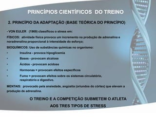 PRINCÍPIOS CIENTÍFICOS  DO TREINO2. PRINCÍPIO DA ADAPTAÇÃO (BASE TEÓRICA DO PRINCÍPIO)- VON EULER   (1969) classificou o stress em:FÍSICOS: atividade física provoca um incremento na produção de adrenalina e noradrenalina proporcional à intensidade do esforço;BIOQUÍMICOS: Uso de substâncias químicas no organismo: 	Insulina - provoca hipoglicemia