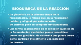 BIOQUÍMICA DE LA REACCIÓN
• La glucólisis es la primera etapa de la
fermentación, lo mismo que en la respiración
celular, y al igual que ésta necesita
de enzimas para su completo funcionamiento
• una forma esquemática de la reacción química de
la fermentación alcohólica puede describirse
como una glicólisis de tal forma que puede verse
como participa inicialmente una molécula
de hexosa
 