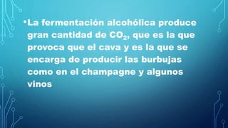 •La fermentación alcohólica produce
gran cantidad de CO2, que es la que
provoca que el cava y es la que se
encarga de producir las burbujas
como en el champagne y algunos
vinos
 