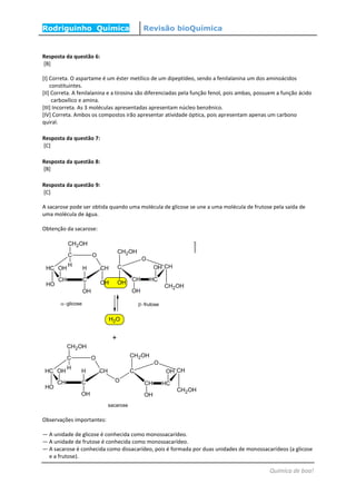 Rodriguinho Química Revisão bioQuímica
Química de boa!
Resposta da questão 6:
[B]
[I] Correta. O aspartame é um éster metílico de um dipeptídeo, sendo a fenilalanina um dos aminoácidos
constituintes.
[II] Correta. A fenilalanina e a tirosina são diferenciadas pela função fenol, pois ambas, possuem a função ácido
carboxílico e amina.
[III] Incorreta. As 3 moléculas apresentadas apresentam núcleo benzênico.
[IV] Correta. Ambos os compostos irão apresentar atividade óptica, pois apresentam apenas um carbono
quiral.
Resposta da questão 7:
[C]
Resposta da questão 8:
[B]
Resposta da questão 9:
[C]
A sacarose pode ser obtida quando uma molécula de glicose se une a uma molécula de frutose pela saída de
uma molécula de água.
Obtenção da sacarose:
Observações importantes:
— A unidade de glicose é conhecida como monossacarídeo.
— A unidade de frutose é conhecida como monossacarídeo.
— A sacarose é conhecida como dissacarídeo, pois é formada por duas unidades de monossacarídeos (a glicose
e a frutose).
 