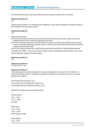 Rodriguinho Química Revisão bioQuímica
Química de boa!
Os resíduos de ácido graxo provenientes desses compostos possuem cadeia linear e insaturada.
Resposta da questão 13:
[E]
O texto trata do caroteno, um composto apolar e lipofílico, ou seja, solúvel em gorduras e insolúvel em água e
de densidade menor que a parte aquosa.
Resposta da questão 14:
[D]
Análise das afirmativas:
[I] Incorreta. As gorduras, à temperatura ambiente, são encontradas no estado sólido, sendo constituídas,
predominantemente, por ésteres de ácidos graxos saturados.
[II] Correta. O fato de a gordura ser uma substância de reserva torna-se ainda mais evidente em animais que
vivem em situações ambientais extremas, como é o caso dos ursos que são obesos para poderem enfrentar
longos períodos de hibernação.
[III] Correta. A ação de limpeza de um sabão sobre a gordura das mãos deve-se à alta polaridade do grupo
carboxilato (R COO ),
 que o torna solúvel em água, e à baixa polaridade da cadeia carbônica, que o torna
solúvel na gordura, predominantemente apolar.
Resposta da questão 15:
[E]
Resposta da questão 16:
02 + 04 + 08 + 32 = 46
Resposta da questão 17:
a) Os ácidos graxos de cadeia aberta podem ser representados genericamente por R-CO2H, onde R é um
radical formado por carbonos e hidrogênios, podendo ser saturado ou insaturado por uma ou mais duplas
ligações entre carbonos.
Fórmula geral de R saturados: CnH2n+1
Fórmula geral de R insaturados por 1 dupla: CnH2n-1
Fórmula geral de R insaturados por 2 duplas: CnH2n-3
Analisando os ácidos graxos mencionados, temos:
Ácido palmítico:
C15H31 - CO2H
CnH2n+1 - CO2H
saturado
Ácido oleico:
C17H33 - CO2H
CnH2n-1 - CO2H
insaturado por 1 dupla
Ácido linoleico
C17H31 - CO2H
 