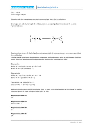 Rodriguinho Química Revisão bioQuímica
Química de boa!
CnH2n-3 - CO2H
insaturado por 2 duplas
Portanto, os ácidos graxos insaturados, que consomem iodo, são o oleico e o linoleico.
b) A reação com iodo é uma reação de adição que ocorre na dupla ligação entre carbonos. Ela pode ser
representada por:
Quanto maior o número de duplas ligações, maior a quantidade de I2 consumido para uma mesma quantidade
(em mol) de óleo.
Como as massas molares dos ácidos oleico e linoleico são aproximadamente iguais, as porcentagens em massa
desses ácidos são também as porcentagens em mols desses ácidos nos respectivos óleos.
Óleo de oliva
85 mol de C17H33-CO2H + 10 mol de C17H31-CO2H
85 mol de (C = C) + 20 mol de (C = C)
Óleo de milho
30 mol de C17H33-CO2H + 60 mol de C17H31-CO2H
30 mol de (C = C) + 120 mol de (C = C)
Óleo de oliva  105 mol de (C = C)
Óleo de milho  150 mol de (C = C)
Para uma mesma quantidade (em mol) desses óleos, há maior quantidade (em mol) de insaturações no óleo de
milho, portanto é ele o que apresenta maior índice de iodo.
Resposta da questão 18:
[D]
Resposta da questão 19:
01 + 02 + 08 = 11
Resposta da questão 20:
[C]
Resposta da questão 21:
[A]
 