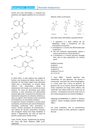 Rodriguinho Química Revisão bioQuímica
Química de boa!
acordo com essas informações, o composto que
apresenta uma ligação peptídica em sua estrutura
é
a)
b)
c)
d)
e)
6. (Ufsm 2015) A vida moderna tem exigido do
homem uma mudança de hábitos, dentre eles, o
alimentar. Os Fast Foods surgem como alternativa
rápida para a alimentação, no entanto dietas
calóricas não balanceadas, aliadas ao
sedentarismo, têm levado a um aumento da massa
corporal. Em busca de alternativas para dietas
restritivas, o setor alimentício tem desenvolvido
produtos light e diet. O aspartame é utilizado como
edulcorante (adoçante) em alimentos dietéticos e,
após sua ingesta, sofre hidrólise sendo convertido
em fenilalanina, um aminoácido aromático.
O organismo humano metaboliza o excesso desse
aminoácido, inicialmente pela enzima fenilalanina-
hidroxilase, produzindo outro aminoácico: a
tirosina. Pessoas portadoras de fenilcetonúria ‒
uma doença de herança autossômica recessiva,
não conseguem realizar essa etapa metabólica. A
doença é diagnosticada por meio do teste do
pezinho e pode causar retardo mental.
Fonte: FELTRE, Ricardo. Fundamentos da química.
Vol. único. São Paulo: Moderna, 2008. p.175.
(adaptado)
Observe, então, as estruturas:
Com base nessas informações, é possível afirmar:
I. O aspartame é o éster metílico de um
dipeptídeo, sendo a fenilalanina um dos
aminoácidos constituintes.
II. A fenilalanina e a tirosina são diferenciadas pela
função fenol.
III. Das três moléculas representadas, apenas a
tirosina apresenta um núcleo benzênico.
IV. A fenilalanina e a tirosina possuem atividade
ótica, pois as duas apresentam um carbono
quiral.
Está(ão) correta(s)
a) apenas I.
b) apenas I, II e IV.
c) apenas III.
d) apenas II, III e IV.
e) I, II, III e IV.
7. (Uerj 2002) Quando ingerimos mais
carboidratos do que gastamos, seu excesso é
armazenado: uma parte sob a forma de glicogênio,
e a maior parte sob a forma de gorduras. As
gorduras são, na sua maioria, ésteres derivados de
ácidos carboxílicos de longa cadeia alifática, não
ramificada. Essa cadeia contém um número par de
carbonos - consequência natural do modo como se
dá a síntese das gorduras nos sistemas biológicos.
(Adaptado de MORRISON, R. e BOYD, R. "Química
orgânica". Lisboa: Fundação Calouste Gulbenkian,
1981.)
Um ácido carboxílico, com as características
estruturais citadas no texto, apresenta a seguinte
fórmula:
 