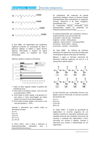 Rodriguinho Química Revisão bioQuímica
Química de boa!
8. (Uel 2008) Os triglicerídeos são substâncias
orgânicas presentes na composição de óleos e
gorduras vegetais. O gráfico a seguir fornece
algumas informações a respeito de alguns
produtos usados no cotidiano em nossa
alimentação.
Observe o gráfico e analise as afirmativas.
I. Todos os óleos vegetais citados no gráfico são
substâncias puras.
II. Entre todos os produtos citados, o de coco está
no estado sólido a 20 C.
III. Entre todos os óleos citados, o de girassol é o
que possui a maior porcentagem de ácidos
graxos com duas ou mais duplas ligações.
IV. Entre todos os óleos citados, o de canola e o de
oliva são líquidos a 12 C. 
Assinale a alternativa que contém todas as
afirmativas corretas.
a) I e II.
b) II e III.
c) III e IV.
d) I, II e IV.
e) I, III e IV.
9. (Pucrs 2012) Leia o texto e selecione as
palavras/expressões adequadas para o
preenchimento das lacunas.
Os carboidratos são moléculas de grande
importância biológica. Dentre as diversas funções
desempenhadas pelos carboidratos no organismo
humano, destaca-se a de fonte energética,
exemplificada pela _________ e pelo _________.
Os carboidratos maiores, conhecidos como
polissacarídeos, podem ser quebrados em
moléculas pequenas denominadas _________.
As palavras/expressões que completam correta e
respectivamente as lacunas do texto são
a) sacarose – óleo de soja – monômeros
b) glicose – amido – ácidos graxos
c) glicose – açúcar comum – monossacarídeos
d) celulose – álcool etílico – alcanos
e) sacarose – isoctano – aminoácidos
10. (Uerj 2006) As milhares de proteínas
existentes nos organismos vivos são formadas pela
combinação de apenas vinte tipos de moléculas.
Observe a seguir as fórmulas estruturais de
diferentes moléculas orgânicas, em que R1 e R2
representam radicais alquila.
As duas fórmulas que, combinadas, formam uma
ligação química encontrada na estrutura primária
das proteínas são:
a) I e V
b) II e VII
c) III e VIII
d) IV e VI
11. (Ufsm 2007) A medida da quantidade de
triglicerídeos na corrente sanguínea de um
indivíduo constitui-se importante parâmetro para
avaliação clínica de suas condições nutricionais. Na
natureza, a produção dos triglicerídeos é farta,
ocorrendo em animais e vegetais. Assinale a
alternativa que contém a representação de um
triglicerídeo.
 