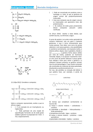 Rodriguinho Química Revisão bioQuímica
Química de boa!
12. (Ufpe 2012) Considere o composto:
Sobre o composto representado, analise o que se
afirma a seguir.
( ) É um exemplo de um triacil-glicerol, ou
triglicerídeo.
( ) Pode participar de uma reação de
saponificação formando sal de ácido graxo
(sabão) e glicerol na proporção de 3 mols : 1
mol, respectivamente.
( ) Pode ser encontrado em produtos como a
manteiga e o leite, já que as gorduras de
origem animal são predominantemente
insaturadas.
( ) Caso esse composto seja de origem natural,
as insaturações com geometria trans são
predominantes.
( ) Os resíduos de ácido graxo provenientes
desses compostos possuem cadeia
ramificada.
13. (Pucrs 2014) Analise o texto abaixo, que
contém lacunas, e as fórmulas a seguir.
A carne de panela é um prato muito apreciado da
culinária tradicional, mas em geral é bastante
gorduroso, o que o torna inconveniente para
muitas pessoas. Para obter uma carne de panela
saborosa e com pouca gordura, uma possibilidade
é cozinhá-la normalmente, com bastante molho, e
deixá-la esfriar; depois, levar à geladeira. Devido a
sua __________, a gordura forma placas sólidas
por cima do molho, podendo ser facilmente
removida. Depois, é só aquecer novamente e tem-
se uma carne de panela saborosa e pouco gorda.
Esse método é bom para retirar a gordura e o
colesterol (sempre presente na gordura animal),
mas há uma desvantagem. É que muitos nutrientes
são constituídos de moléculas de baixa polaridade,
dissolvendo-se preferencialmente em __________.
Por isso, são perdidos na remoção das placas, o
que poderia levar, por exemplo, à perda do
__________.
Os termos que completam corretamente as
lacunas são:
a) massa e volume molares – carboidratos –
caroteno
b) polaridade e densidade – hidrocarbonetos –
ácido pantotênico
c) temperatura de fusão – água – caroteno
d) massa e volume molares – proteínas – ácido
pantotênico
e) polaridade e densidade – lipídios – caroteno
 