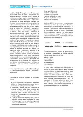 Rodriguinho Química Revisão bioQuímica
Química de boa!
14. (Ucs 2015) Trinta por cento da população
mundial está acima do peso. A humanidade está
perdendo a guerra contra a gordura. Mas e se
existisse uma solução quase milagrosa para conter
a onda de obesidade? Talvez exista. É o que revela
o resultado de uma experiência realizada por
cientistas americanos, que criaram uma bactéria
capaz de impedir o ganho de peso. É uma versão
mutante da Escherichia coli, uma bactéria que faz
parte da nossa flora intestinal. Pesquisadores
colocaram um gene a mais nesse micro-organismo
e, graças a isso, ela passou a sintetizar N-
acilfosfatidiletanolamina. Esse hormônio é
normalmente produzido pelo corpo humano, e
tem uma função simples: informar ao cérebro que
a pessoa comeu o suficiente. Um grupo de ratos
recebeu a “superbacteria”, misturada com água, e
tinha alimentação à vontade, podendo comer o
quanto quisessem. Mas, depois de oito semanas,
os níveis de obesidade diminuíram. Os ratos não só
não engordaram; eles haviam perdido peso. Tudo
porque a bactéria mutante se instalou no
organismo deles e começou a produzir o tal
hormônio, reduzindo a vontade de comer em
excesso. Depois que os ratos pararam de receber a
bactéria modificada, o efeito durou mais quatro
semanas e não houve efeitos colaterais. Agora, os
pesquisadores querem testar a descoberta em
seres humanos. Se ela funcionar, será possível criar
uma bebida probiótica contendo a tal bactéria
mutante - que as pessoas beberiam para
emagrecer.
Fonte: Superinteressante, Edição 339, Nov. 2014, p.
10. “Bactéria transgênica impede a obesidade”.
(Adaptado.)
Em relação às gorduras, considere as afirmativas
abaixo.
I. As gorduras, à temperatura ambiente, podem ser
sólidas ou líquidas, sendo constituídas apenas
por ésteres de ácidos graxos insaturados.
II. O fato de a gordura ser uma substância de
reserva torna-se ainda mais evidente em
animais que vivem em situações ambientais
extremas, como é o caso dos ursos que são
obesos para poderem enfrentar longos períodos
de hibernação.
III. A ação de limpeza de um sabão sobre a gordura
das mãos deve-se à alta polaridade do grupo
carboxilato, que o torna solúvel em água, e à
baixa polaridade da cadeia carbônica, que o
torna solúvel na gordura.
Das proposições acima,
a) apenas I está correta.
b) apenas II está correta.
c) apenas I e II estão corretas.
d) apenas II e III estão corretas.
e) I, II e III estão corretas.
15. (Ufsm 2005) As proteínas e as gorduras são
nutrientes essenciais à nossa dieta. Durante a
metabolização de uma mistura de arroz e feijão, as
proteínas são quebradas até os á-aminoácidos, e
os triglicerídeos, um tipo de gordura, são também
desmembrados até o glicerol e os ácidos graxos,
conforme esquema a seguir. Moléculas menores
são assimiladas pelo nosso organismo e usadas em
diversos processos metabólicos.
Durante esse processo químico da metabolização
de proteínas e triglicerídeos, as enzimas quebram
ligações respectivamente, do tipo
a) éster e álcool.
b) amina e éster.
c) éter e amida.
d) amida e álcool.
e) amida e éster.
16. (Ufsc 1999) Era comum nas comunidades do
interior da Ilha de Santa Catarina, assim como em
outras localidades do estado, a produção de sabão
artesanal, que consistia em misturar gorduras de
animais ou óleos vegetais com cinzas. Uma
maneira mais moderna é substituir as cinzas pela
soda cáustica (NaOH).Atualmente, para os
processos de limpeza, utilizam-se com maior
frequência os detergentes que são derivados do
ácido sulfônico. A seguir estão representadas as
fórmulas de um sabão e de um detergente.
 