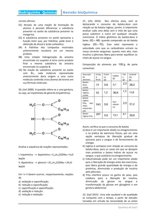 Rodriguinho Química Revisão bioQuímica
Química de boa!
correto afirmar:
01) Através de uma reação de bromação de
alcenos é possível diferenciar a substância
presente no azeite da substância presente na
margarina.
02) A substância presente no azeite apresenta a
função éster que, por hidrólise, pode levar à
obtenção de álcool e ácido carboxílico.
04) A hidrólise dos compostos mostrados
anteriormente resultaria em um mesmo
produto.
08) Uma simples hidrogenação da amostra
encontrada no suspeito A teria como produto
final a mesma substância da amostra
encontrada no suspeito B.
16) Na reação da substância presente no azeite
com Br2, cada molécula representada
anteriormente daria origem a uma outra
molécula contendo cinco átomos de bromo em
sua fórmula molecular.
20. (Uel 2000) A questão refere-se a uma gordura,
ou seja, ao tripalmitato de glicerila (tripalmitina).
Analise a sequência de reações representadas:
I. tripalmitina  dipalmitina + C15H31COONa + H2O
NaOH
II. dipalmitina  glicerol + 2C15H31COONa + 2H2O
NaOH
Em I e II devem ocorrer, respectivamente, reações
de
a) oxidação e saponificação.
b) redução e saponificação.
c) saponificação e saponificação.
d) oxidação e redução.
e) redução e oxidação.
21. (Ufu 2016) Nos últimos anos, vem se
destacando o consumo da batata-doce com
relação ao da batata inglesa, porém, é importante
analisar cada uma delas sem o mito de que uma
possa substituir a outra em qualquer situação
nutricional. O índice glicêmico da batata-doce é
baixo (IG 48) quando comparado ao da batata
inglesa (IG 70). Esse valor representa a
velocidade com que os carboidratos entram na
nossa corrente sanguínea: quanto mais alto, mais
insulina o pâncreas libera para tentar equilibrar os
níveis de açúcar no sangue.
Composição do alimento por 100 g de parte
comestível.
Descrição
do
alimento
Energ
ia
(Kcal)
Proteí
na
(g)
Lipídeo
(g)
Fibr
a
(g)
Carboidr
ato
(g)
Batata-
doce,
cozida
77 0,6 0,1 2,2 28,2
Batata
inglesa,
cozida
52 1,2 36,6
1,3 11,9
Batata
inglesa
frita, tipo
chips,
industrializ
ada
543 5,6
Sem
referên
cia
2,5 51,2
Batata
inglesa frita
267 5,0 13,1 8,1
35,6
Assim, verifica-se que o consumo de batata
a) doce é um importante aliado no emagrecimento
e na prática de exercícios físicos, por ser uma
opção vantajosa de liberação gradual de
açúcares para o sangue e de fornecimento de
energia.
b) inglesa é vantajoso com relação ao consumo da
batata-doce, para os casos em que se desejam
mais proteínas e baixos índices de açúcar no
sangue, o que auxiliaria no emagrecimento.
c) industrializada pode ser um importante aliado
para a liberação de energia antes dos exercícios,
pois libera grande quantidade de energia e de
proteínas, diminuindo a produção de insulina
pelo pâncreas.
d) frita interfere pouco no ganho de peso, pois
colabora para a liberação da insulina,
diminuição da glicose no sangue e
transformação da glicose em glicogênio e em
gordura abdominal.
22. (Upf 2015) Uma vida saudável e de qualidade
se conquista com o tempo, a partir de atitudes
tomadas em virtude da necessidade de se evitar
 