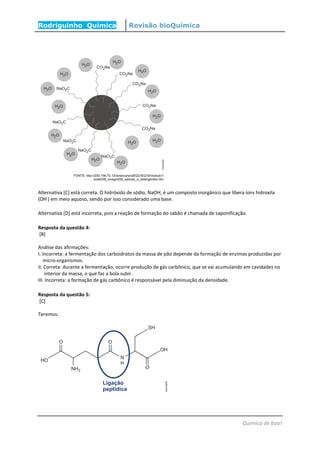 Rodriguinho Química Revisão bioQuímica
Química de boa!
Alternativa [C] está correta. O hidróxido de sódio, NaOH, é um composto inorgânico que libera íons hidroxila
(OH
-
) em meio aquoso, sendo por isso considerado uma base.
Alternativa [D] está incorreta, pois a reação de formação do sabão é chamada de saponificação.
Resposta da questão 4:
[B]
Análise das afirmações:
I. Incorreta: a fermentação dos carboidratos da massa de pão depende da formação de enzimas produzidas por
micro-organismos.
II. Correta: durante a fermentação, ocorre produção de gás carbônico, que se vai acumulando em cavidades no
interior da massa, o que faz a bola subir.
III. Incorreta: a formação de gás carbônico é responsável pela diminuição da densidade.
Resposta da questão 5:
[C]
Teremos:
 