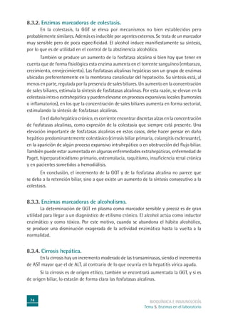 74 BIOQUÍMICA E INMUNOLOGÍA
Tema 5. Enzimas en el laboratorio
8.3.2. Enzimas marcadoras de colestasis.
En la colestasis, la GGT se eleva por mecanismos no bien establecidos pero
probablemente similares. Además es inducible por agentes externos. Se trata de un marcador
muy sensible pero de poca especificidad. El alcohol induce manifiestamente su síntesis,
por lo que es de utilidad en el control de la abstinencia alcohólica.
También se produce un aumento de la fosfatasa alcalina si bien hay que tener en
cuenta que de forma fisiológica esta enzima aumenta en el torrente sanguíneo (embarazo,
crecimiento, envejecimiento). Las fosfatasas alcalinas hepáticas son un grupo de enzimas
ubicadas preferentemente en la membrana canalicular del hepatocito. Su síntesis está, al
menos en parte, regulada por la presencia de sales biliares. Un aumento en la concentración
de sales biliares, estimula la síntesis de fosfatasas alcalinas. Por esta razón, se elevan en la
colestasia intra o extrahepática y pueden elevarse en procesos expansivos locales (tumorales
o inflamatorios), en los que la concentración de sales biliares aumenta en forma sectorial,
estimulando la síntesis de fosfatasas alcalinas.
En el daño hepático crónico, es corriente encontrar discretas alzas en la concentración
de fosfatasas alcalinas, como expresión de la colestasia que siempre está presente. Una
elevación importante de fosfatasas alcalinas en estos casos, debe hacer pensar en daño
hepático predominantemente colestásico (cirrosis biliar primaria, colangitis esclerosante),
en la aparición de algún proceso expansivo intrahepático o en obstrucción del flujo biliar.
También puede estar aumentada en algunas enfermedades extrahepáticas, enfermedad de
Paget, hiperparatiroidismo primario, osteomalacia, raquitismo, insuficiencia renal crónica
y en pacientes sometidos a hemodiálisis.
En conclusión, el incremento de la GGT y de la fosfatasa alcalina no parece que
se deba a la retención biliar, sino a que existe un aumento de la síntesis consecutivo a la
colestasis.
8.3.3. Enzimas marcadoras de alcoholismo.
La determinación de GGT en plasma como marcador sensible y precoz es de gran
utilidad para llegar a un diagnóstico de etilismo crónico. El alcohol actúa como inductor
enzimático y como tóxico. Por este motivo, cuando se abandona el hábito alcohólico,
se produce una disminución exagerada de la actividad enzimática hasta la vuelta a la
normalidad.
8.3.4. Cirrosis hepática.
En la cirrosis hay un incremento moderado de las transaminasas, siendo el incremento
de AST mayor que el de ALT, al contrario de lo que ocurría en la hepatitis vírica aguda.
Si la cirrosis es de origen etílico, también se encontrará aumentada la GGT, y si es
de origen biliar, lo estarán de forma clara las fosfatasas alcalinas.
 