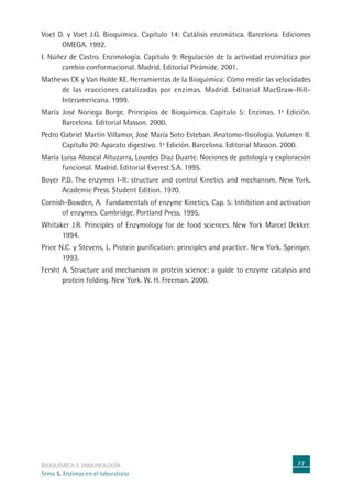 77
BIOQUÍMICA E INMUNOLOGÍA
Tema 5. Enzimas en el laboratorio
Voet D. y Voet J.G. Bioquímica. Capítulo 14: Catálisis enzimática. Barcelona. Ediciones
OMEGA. 1992.
I. Núñez de Castro. Enzimología. Capítulo 9: Regulación de la actividad enzimática por
cambio conformacional. Madrid. Editorial Pirámide. 2001.
Mathews CK y Van Holde KE. Herramientas de la Bioquímica: Cómo medir las velocidades
de las reacciones catalizadas por enzimas. Madrid. Editorial MacGraw-Hill-
Interamericana. 1999.
María José Noriega Borge. Principios de Bioquímica. Capítulo 5: Enzimas. 1ª Edición.
Barcelona. Editorial Masson. 2000.
Pedro Gabriel Martín Villamor, José María Soto Esteban. Anatomo-fisiología. Volumen II.
Capítulo 20: Aparato digestivo. 1ª Edición. Barcelona. Editorial Masson. 2000.
María Luisa Abascal Altuzarra, Lourdes Díaz Duarte. Nociones de patología y exploración
funcional. Madrid. Editorial Everest S.A. 1995.
Boyer P.D. The enzymes I-II: structure and control Kinetics and mechanism. New York.
Academic Press. Student Edition. 1970.
Cornish-Bowden, A. Fundamentals of enzyme Kinetics. Cap. 5: Inhibition and activation
of enzymes. Cambridge. Portland Press. 1995.
Whitaker J.R. Principles of Enzymology for de food sciences. New York Marcel Dekker.
1994.
Price N.C. y Stevens, L. Protein purification: principles and practice. New York. Springer.
1993.
Fersht A. Structure and mechanism in protein science: a guide to enzyme catalysis and
protein folding. New York. W. H. Freeman. 2000.
 