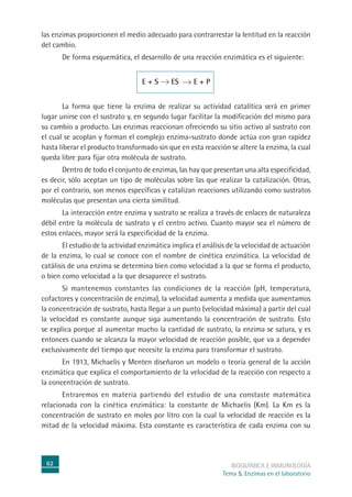 62 BIOQUÍMICA E INMUNOLOGÍA
Tema 5. Enzimas en el laboratorio
las enzimas proporcionen el medio adecuado para contrarrestar la lentitud en la reacción
del cambio.
De forma esquemática, el desarrollo de una reacción enzimática es el siguiente:
E + S ES E + P
La forma que tiene la enzima de realizar su actividad catalítica será en primer
lugar unirse con el sustrato y, en segundo lugar facilitar la modificación del mismo para
su cambio a producto. Las enzimas reaccionan ofreciendo su sitio activo al sustrato con
el cual se acoplan y forman el complejo enzima-sustrato donde actúa con gran rapidez
hasta liberar el producto transformado sin que en esta reacción se altere la enzima, la cual
queda libre para fijar otra molécula de sustrato.
Dentro de todo el conjunto de enzimas, las hay que presentan una alta especificidad,
es decir, sólo aceptan un tipo de moléculas sobre las que realizar la catalización. Otras,
por el contrario, son menos específicas y catalizan reacciones utilizando como sustratos
moléculas que presentan una cierta similitud.
La interacción entre enzima y sustrato se realiza a través de enlaces de naturaleza
débil entre la molécula de sustrato y el centro activo. Cuanto mayor sea el número de
estos enlaces, mayor será la especificidad de la enzima.
El estudio de la actividad enzimática implica el análisis de la velocidad de actuación
de la enzima, lo cual se conoce con el nombre de cinética enzimática. La velocidad de
catálisis de una enzima se determina bien como velocidad a la que se forma el producto,
o bien como velocidad a la que desaparece el sustrato.
Si mantenemos constantes las condiciones de la reacción (pH, temperatura,
cofactores y concentración de enzima), la velocidad aumenta a medida que aumentamos
la concentración de sustrato, hasta llegar a un punto (velocidad máxima) a partir del cual
la velocidad es constante aunque siga aumentando la concentración de sustrato. Esto
se explica porque al aumentar mucho la cantidad de sustrato, la enzima se satura, y es
entonces cuando se alcanza la mayor velocidad de reacción posible, que va a depender
exclusivamente del tiempo que necesite la enzima para transformar el sustrato.
En 1913, Michaelis y Menten diseñaron un modelo o teoría general de la acción
enzimática que explica el comportamiento de la velocidad de la reacción con respecto a
la concentración de sustrato.
Entraremos en materia partiendo del estudio de una constaste matemática
relacionada con la cinética enzimática: la constante de Michaelis (Km). La Km es la
concentración de sustrato en moles por litro con la cual la velocidad de reacción es la
mitad de la velocidad máxima. Esta constante es característica de cada enzima con su
 