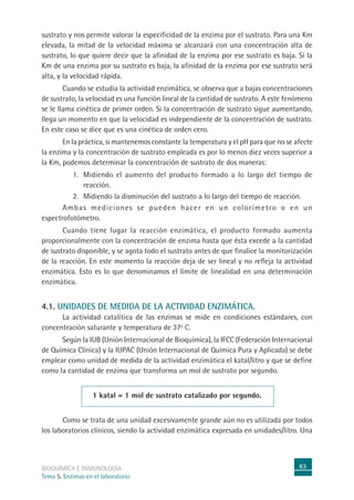 63
BIOQUÍMICA E INMUNOLOGÍA
Tema 5. Enzimas en el laboratorio
sustrato y nos permite valorar la especificidad de la enzima por el sustrato. Para una Km
elevada, la mitad de la velocidad máxima se alcanzará con una concentración alta de
sustrato, lo que quiere decir que la afinidad de la enzima por ese sustrato es baja. Si la
Km de una enzima por su sustrato es baja, la afinidad de la enzima por ese sustrato será
alta, y la velocidad rápida.
Cuando se estudia la actividad enzimática, se observa que a bajas concentraciones
de sustrato, la velocidad es una función lineal de la cantidad de sustrato. A este fenómeno
se le llama cinética de primer orden. Si la concentración de sustrato sigue aumentando,
llega un momento en que la velocidad es independiente de la concentración de sustrato.
En este caso se dice que es una cinética de orden cero.
En la práctica, si mantenemos constante la temperatura y el pH para que no se afecte
la enzima y la concentración de sustrato empleada es por lo menos diez veces superior a
la Km, podemos determinar la concentración de sustrato de dos maneras:
1. Midiendo el aumento del producto formado a lo largo del tiempo de
reacción.
2. Midiendo la disminución del sustrato a lo largo del tiempo de reacción.
Ambas mediciones se pueden hacer en un colorímetro o en un
espectrofotómetro.
Cuando tiene lugar la reacción enzimática, el producto formado aumenta
proporcionalmente con la concentración de enzima hasta que ésta excede a la cantidad
de sustrato disponible, y se agota todo el sustrato antes de que finalice la monitorización
de la reacción. En este momento la reacción deja de ser lineal y no refleja la actividad
enzimática. Esto es lo que denominamos el límite de linealidad en una determinación
enzimática.
4.1. UNIDADES DE MEDIDA DE LA ACTIVIDAD ENZIMÁTICA.
La actividad catalítica de las enzimas se mide en condiciones estándares, con
concentración saturante y temperatura de 37º C.
Según la IUB (Unión Internacional de Bioquímica), la IFCC (Federación Internacional
de Química Clínica) y la IUPAC (Unión Internacional de Química Pura y Aplicada) se debe
emplear como unidad de medida de la actividad enzimática el katal/litro y que se define
como la cantidad de enzima que transforma un mol de sustrato por segundo.
1 katal = 1 mol de sustrato catalizado por segundo.
Como se trata de una unidad excesivamente grande aún no es utilizada por todos
los laboratorios clínicos, siendo la actividad enzimática expresada en unidades/litro. Una
 