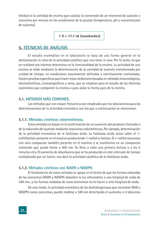 64 BIOQUÍMICA E INMUNOLOGÍA
Tema 5. Enzimas en el laboratorio
Unidad es la cantidad de enzima que cataliza la conversión de un micromol de sustrato o
coenzima por minuto en las condiciones de la prueba (temperatura, pH y concentración
de sustrato).
1 U = 17,7 nk (nanokatales)
5. TÉCNICAS DE ANÁLISIS
El estudio enzimático en el laboratorio se basa de una forma general en la
demostración in vitro de la actividad catalítica que una tiene in vivo. Por lo tanto, lo que
en realidad nos interesa determinar es la funcionalidad de la enzima. La actividad de una
enzima se mide mediante la determinación de la cantidad de sustrato transformado por
unidad de tiempo, en condiciones exactamente definidas y estrictamente controladas.
Existen pruebas específicas para hacer estas mediciones basadas en métodos inmunológicos,
electroforéticos, cromatográficos y otros, que se emplean para el estudio de las distintas
isoenzimas que componen la enzima o para aislar la forma pura de la enzima.
5.1. MÉTODOS MÁS COMUNES.
Los métodos que con mayor frecuencia son empleados por los laboratorios para las
determinaciones de la actividad enzimática son los que a continuación se mencionan.
5.1.1. Métodos cinéticos colorimétricos.
Estos métodos se basan en la confirmación de un aumento del producto formado o
de la reducción del sustrato mediante reacciones colorimétricas. Por ejemplo, determinación
de la actividad enzimática de la fosfatasa ácida. La fosfatasa ácida actúa sobre el 1-
naftilfosfato presente en el reactivo produciendo 1-naftol y fosfato. El 1-naftol reacciona
con otro compuesto también presente en el reactivo y se transforma en un compuesto
coloreado que puede leerse a 405 nm. Se lleva a cabo una primera lectura y a los 5
minutos otra. El aumento de absorbancia que se ha producido en este intervalo de tiempo
multiplicado por un factor, nos dará la actividad catalítica de la fosfatasa ácida.
5.1.2. Métodos cinéticos con NADH o NADPH.
El fundamento de estos métodos se apoya en el hecho de que las formas reducidas
de las coenzimas NADH y NADPH absorben la luz ultravioleta a una longitud de onda de
340 nm., y las formas oxidadas de estas coenzimas no lo hacen a esta longitud de onda.
De este modo, la actividad enzimática de las deshidrogenasas que necesitan NAD o
NADPH como coenzimas, puede medirse a 340 nm detectando el aumento o el descenso
 
