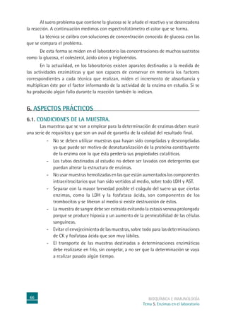 66 BIOQUÍMICA E INMUNOLOGÍA
Tema 5. Enzimas en el laboratorio
Al suero problema que contiene la glucosa se le añade el reactivo y se desencadena
la reacción. A continuación medimos con espectrofotómetro el color que se forma.
La técnica se calibra con soluciones de concentración conocida de glucosa con las
que se compara el problema.
De esta forma se miden en el laboratorio las concentraciones de muchos sustratos
como la glucosa, el colesterol, ácido úrico y triglicéridos.
En la actualidad, en los laboratorios existen aparatos destinados a la medida de
las actividades enzimáticas y que son capaces de conservar en memoria los factores
correspondientes a cada técnica que realizan, miden el incremento de absorbancia y
multiplican éste por el factor informando de la actividad de la enzima en estudio. Si se
ha producido algún fallo durante la reacción también lo indican.
6. ASPECTOS PRÁCTICOS
6.1. CONDICIONES DE LA MUESTRA.
Las muestras que se van a emplear para la determinación de enzimas deben reunir
una serie de requisitos y que son un aval de garantía de la calidad del resultado final.
- No se deben utilizar muestras qua hayan sido congeladas y descongeladas
ya que puede ser motivo de desnaturalización de la proteína constituyente
de la enzima con lo que ésta perdería sus propiedades catalíticas.
- Los tubos destinados al estudio no deben ser lavados con detergentes que
puedan alterar la estructura de enzimas.
- No usar muestras hemolizadas en las que están aumentados los componentes
intraeritrocitarios que han sido vertidos al medio, sobre todo LDH y AST.
- Separar con la mayor brevedad posible el coágulo del suero ya que ciertas
enzimas, como la LDH y la fosfatasa ácida, son componentes de los
trombocitos y se liberan al medio si existe destrucción de éstos.
- La muestra de sangre debe ser extraída evitando la estasis venosa prolongada
porque se produce hipoxia y un aumento de la permeabilidad de las células
sanguíneas.
- Evitar el envejecimiento de las muestras, sobre todo para las determinaciones
de CK y fosfatasa ácida que son muy lábiles.
- El transporte de las muestras destinadas a determinaciones enzimáticas
debe realizarse en frío, sin congelar, a no ser que la determinación se vaya
a realizar pasado algún tiempo.
 