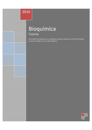 2010



   Bioquímica
   Tutorías
   Este folleto fue hecho por los estudiantes y para los mismos con el fin de sintetizar
   los temas tratados por un medio didáctico.
 