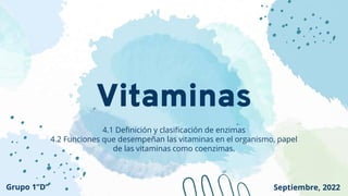 Vitaminas
4.1 Definición y clasificación de enzimas
4.2 Funciones que desempeñan las vitaminas en el organismo, papel
de las vitaminas como coenzimas.
Grupo 1”D” Septiembre, 2022
 
