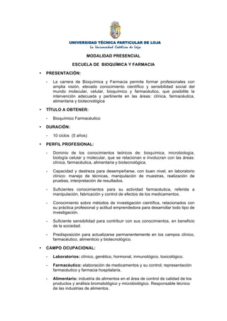 MODALIDAD PRESENCIAL
ESCUELA DE BIOQUÍMICA Y FARMACIA
• PRESENTACIÓN:
- La carrera de Bioquímica y Farmacia permite formar profesionales con
amplia visión, elevado conocimiento científico y sensibilidad social del
mundo molecular, celular, bioquímico y farmacéutico, que posibilite la
intervención adecuada y pertinente en las áreas: clínica, farmacéutica,
alimentaria y biotecnológica
• TÍTULO A OBTENER:
- Bioquímico Farmacéutico
• DURACIÓN:
- 10 ciclos (5 años)
• PERFIL PROFESIONAL:
- Dominio de los conocimientos teóricos de: bioquímica, microbiología,
biología celular y molecular, que se relacionan e involucran con las áreas:
clínica, farmacéutica, alimentaria y biotecnológica.
- Capacidad y destreza para desempeñarse, con buen nivel, en laboratorio
clínico: manejo de técnicas, manipulación de muestras, realización de
pruebas, interpretación de resultados.
- Suficientes conocimientos para su actividad farmacéutica, referida a
manipulación, fabricación y control de efectos de los medicamentos.
- Conocimiento sobre métodos de investigación científica, relacionados con
su práctica profesional y actitud emprendedora para desarrollar todo tipo de
investigación.
- Suficiente sensibilidad para contribuir con sus conocimientos, en beneficio
de la sociedad.
- Predisposición para actualizarse permanentemente en los campos clínico,
farmacéutico, alimenticio y biotecnológico.
• CAMPO OCUPACIONAL:
- Laboratorios: clínico, genético, hormonal, inmunológico, toxicológico.
- Farmacéutico: elaboración de medicamentos y su control; representación
farmacéutico y farmacia hospitalaria.
- Alimentario: industria de alimentos en el área de control de calidad de los
productos y análisis bromatológico y microbiológico. Responsable técnico
de las industrias de alimentos.
 