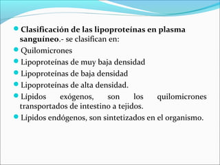 Clasificación de las lipoproteínas en plasma
 sanguíneo.- se clasifican en:
Quilomicrones
Lipoproteínas de muy baja densidad
Lipoproteínas de baja densidad
Lipoproteínas de alta densidad.
Lípidos    exógenos,     son      los  quilomicrones
 transportados de intestino a tejidos.
Lípidos endógenos, son sintetizados en el organismo.
 