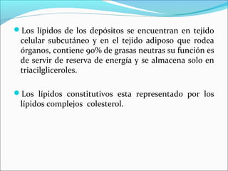 Los lípidos de los depósitos se encuentran en tejido
 celular subcutáneo y en el tejido adiposo que rodea
 órganos, contiene 90% de grasas neutras su función es
 de servir de reserva de energía y se almacena solo en
 triacilgliceroles.

Los lípidos constitutivos esta representado por los
 lípidos complejos colesterol.
 