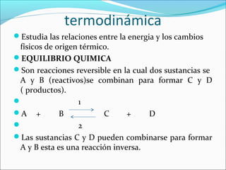 termodinámica
Estudia las relaciones entre la energia y los cambios
 físicos de origen térmico.
EQUILIBRIO QUIMICA
Son reacciones reversible en la cual dos sustancias se
 A y B (reactivos)se combinan para formar C y D
 ( productos).
                 1
A +         B           C      +     D
                 2
Las sustancias C y D pueden combinarse para formar
 A y B esta es una reacción inversa.
 