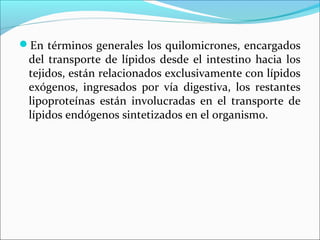 En términos generales los quilomicrones, encargados
 del transporte de lípidos desde el intestino hacia los
 tejidos, están relacionados exclusivamente con lípidos
 exógenos, ingresados por vía digestiva, los restantes
 lipoproteínas están involucradas en el transporte de
 lípidos endógenos sintetizados en el organismo.
 