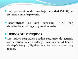Las lipoproteínas de muy baja densidad (VLDL) se
 sintetizan en el hepatocito.

Lipoproteínas     de alta densidad (HDL)          son
 sintetizadas en el hígado y en el intestino.

LIPIDOS DE LOS TEJIDOS.
Los lípidos corporales pueden separarse, de acuerdo
 con su distribución tisular y funciones en: a) lípidos
 de depósitos y b) lípidos constitutivos de órganos y
 tejidos.
 