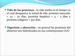 Vida de las proteínas.- la vida media es el tiempo en
 el cual desaparece la mitad de ella: proteína muscular
 = 24 – 30 días, proteína hepática = 4 – 5 días y
 proteína colágeno = 300 días.

Digestión y absorción.- en general las proteínas del
 alimento son hidrolizados en sus constituyentes (AA)
 