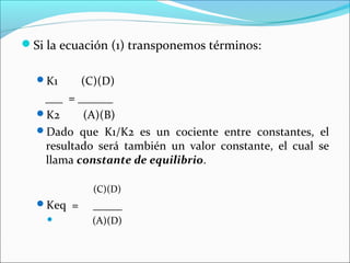 Si la ecuación (1) transponemos términos:

  K1     (C)(D)
   ___ = ______
  K2     (A)(B)
  Dado que K1/K2 es un cociente entre constantes, el
   resultado será también un valor constante, el cual se
   llama constante de equilibrio.

            (C)(D)
  Keq =    _____
           (A)(D)
 
