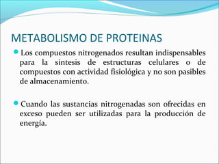 METABOLISMO DE PROTEINAS
Los compuestos nitrogenados resultan indispensables
 para la síntesis de estructuras celulares o de
 compuestos con actividad fisiológica y no son pasibles
 de almacenamiento.

Cuando las sustancias nitrogenadas son ofrecidas en
 exceso pueden ser utilizadas para la producción de
 energía.
 