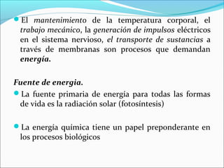 El mantenimiento de la temperatura corporal, el
 trabajo mecánico, la generación de impulsos eléctricos
 en el sistema nervioso, el transporte de sustancias a
 través de membranas son procesos que demandan
 energía.

Fuente de energia.
La fuente primaria de energía para todas las formas
 de vida es la radiación solar (fotosíntesis)

La energía química tiene un papel preponderante en
 los procesos biológicos
 