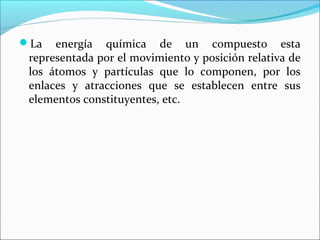 La   energía química de un compuesto esta
 representada por el movimiento y posición relativa de
 los átomos y partículas que lo componen, por los
 enlaces y atracciones que se establecen entre sus
 elementos constituyentes, etc.
 