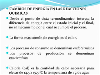 CAMBIOS DE ENERGIA EN LAS REACCIONES
 QUIMICAS
Desde el punto de vista termodinámico, interesa la
 diferencia de energía entre el estado inicial y el final,
 no el mecanismo por el cual se cumple el proceso.

La forma mas común de energía es el calor.


Los procesos de consumo se denominan endotérmicos
Los   procesos     de    producción     se   denominan
 exotérmicos

Caloría (cal) es la cantidad de calor necesaria para
 elevar de 14,5 a 15,5 ºC la temperatura de 1 g de agua
 