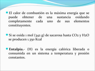El calor de combustión es la máxima energía que se
 puede obtener de         una    sustancia oxidando
 completamente cada       uno    de sus elementos
 constituyentes.

Si se oxida 1 mol (342 g) de sacarosa hasta CO2 y H2O
 se producen 1.350 Kcal

Entalpia.- (H) es la energía calórica liberada o
 consumida en un sistema a temperatura y presión
 constantes.
 