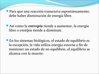 Para que una reacción transcurra espontáneamente,
 debe haber disminución de energía libre.

Así como la entropía tiende a aumentar, la energía
 libre o entalpia tiende a disminuir.

En los sistemas biológicos, el estado de equilibrio es
 la excepción, la vida utiliza energía externa a fin de
 mantener un estado de no equilibrio, el equilibrio se
 alcanza con la muerte.
 
