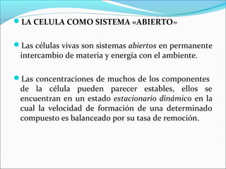 LA CELULA COMO SISTEMA «ABIERTO»


Las células vivas son sistemas abiertos en permanente
 intercambio de materia y energía con el ambiente.

Las concentraciones de muchos de los componentes
 de la célula pueden parecer estables, ellos se
 encuentran en un estado estacionario dinámico en la
 cual la velocidad de formación de una determinado
 compuesto es balanceado por su tasa de remoción.
 