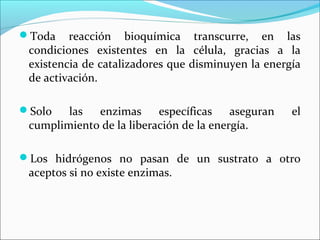 Toda    reacción bioquímica transcurre, en las
 condiciones existentes en la célula, gracias a la
 existencia de catalizadores que disminuyen la energía
 de activación.

Solo   las  enzimas      específicas    aseguran   el
 cumplimiento de la liberación de la energía.

Los hidrógenos no pasan de un sustrato a otro
 aceptos si no existe enzimas.
 
