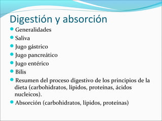 Digestión y absorción
Generalidades
Saliva
Jugo gástrico
Jugo pancreático
Jugo entérico
Bilis
Resumen del proceso digestivo de los principios de la
 dieta (carbohidratos, lípidos, proteínas, ácidos
 nucleicos).
Absorción (carbohidratos, lípidos, proteínas)
 