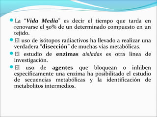 La “Vida Media” es decir el tiempo que tarda en
 renovarse el 50% de un determinado compuesto en un
 tejido.
El uso de isótopos radiactivos ha llevado a realizar una
 verdadera “disección” de muchas vías metabólicas.
El estudio de enzimas aisladas es otra línea de
 investigación.
El uso de agentes que bloquean o inhiben
 específicamente una enzima ha posibilitado el estudio
 de secuencias metabólicas y la identificación de
 metabolitos intermedios.
 